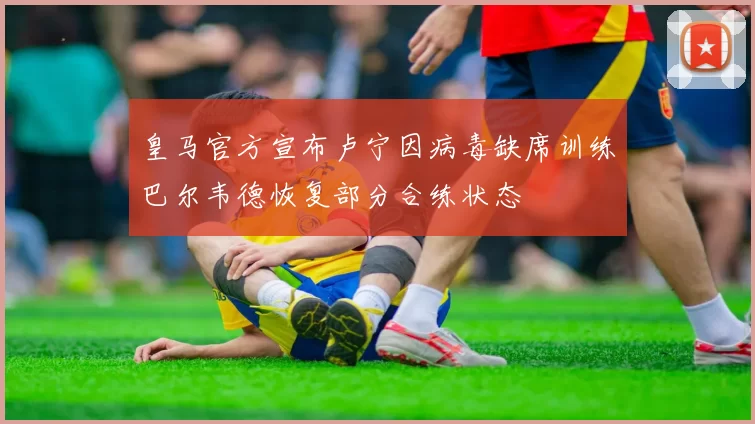 皇马官方宣布卢宁因病毒缺席训练巴尔韦德恢复部分合练状态