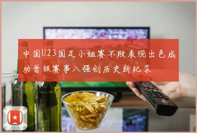中国U23国足小组赛不败表现出色成功晋级赛事八强创历史新纪录