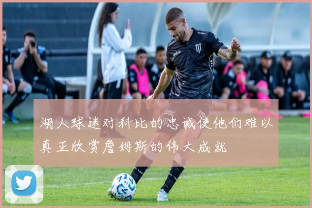 湖人球迷对科比的忠诚使他们难以真正欣赏詹姆斯的伟大成就