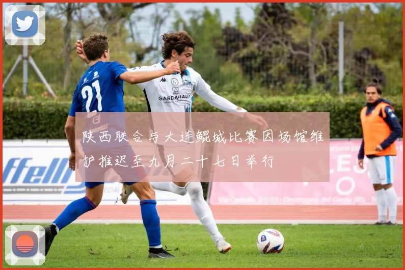 陕西联合与大连鲲城比赛因场馆维护推迟至九月二十七日举行