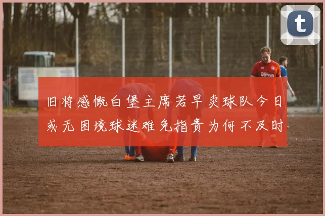 旧将感慨白堡主席若早卖球队今日或无困境球迷难免指责为何不及时出售