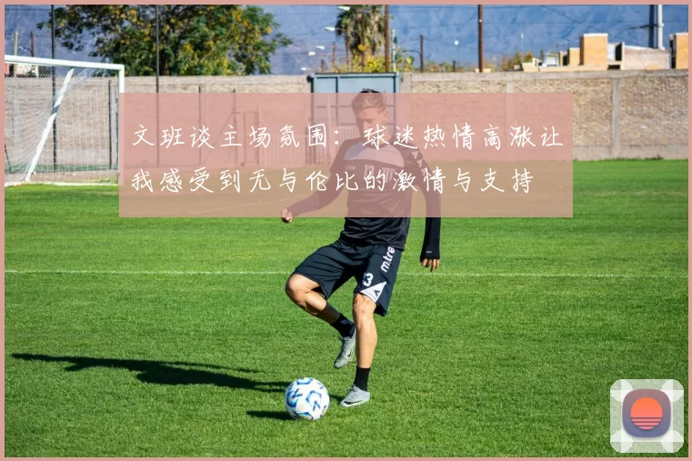 文班谈主场氛围：球迷热情高涨让我感受到无与伦比的激情与支持