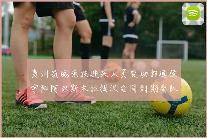 贵州筑城竞技迎来人员变动郭通侯宇阳阿尔斯木拉提汉合同到期离队
