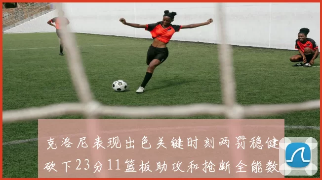 克洛尼表现出色关键时刻两罚稳健砍下23分11篮板助攻和抢断全能数据