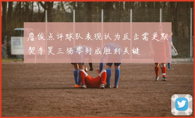 詹俊点评球队表现认为反击需更默契李昊三场零封成胜利关键