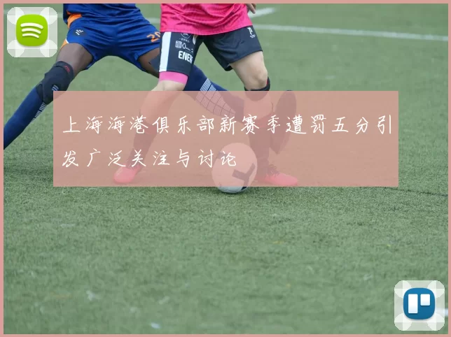 上海海港俱乐部新赛季遭罚五分引发广泛关注与讨论