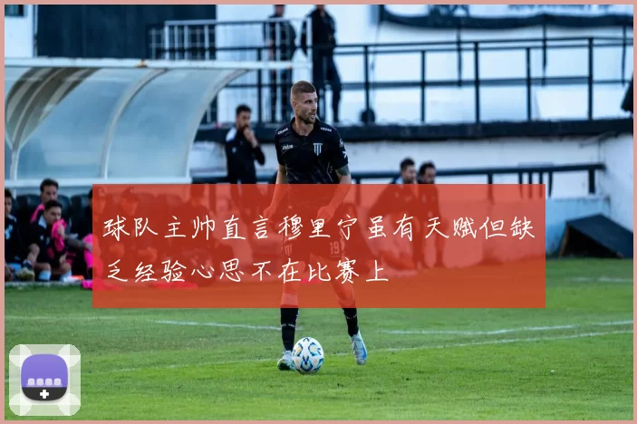 球队主帅直言穆里宁虽有天赋但缺乏经验心思不在比赛上