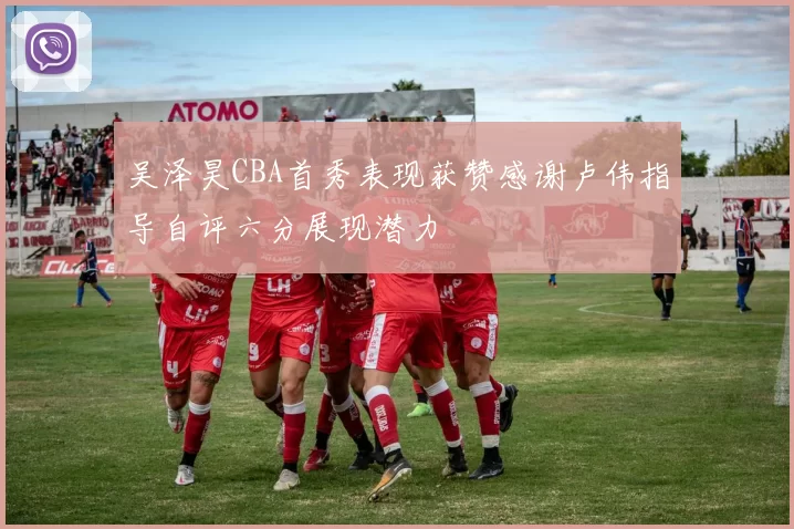 吴泽昊CBA首秀表现获赞感谢卢伟指导自评六分展现潜力