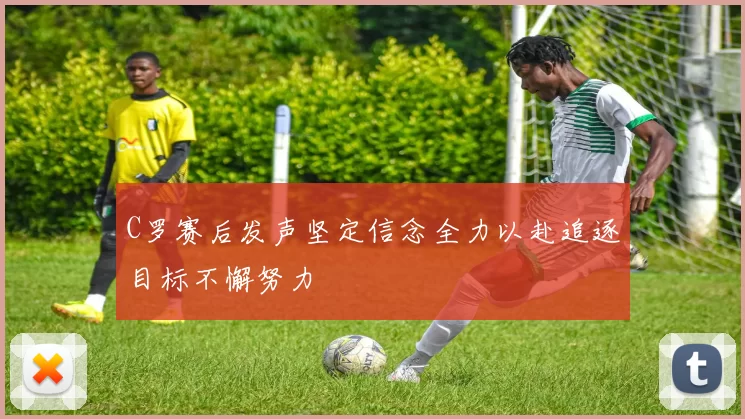 C罗赛后发声坚定信念全力以赴追逐目标不懈努力