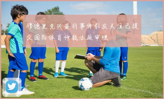 穆德里克兴奋剂事件引发关注已提交国际体育仲裁法庭审理