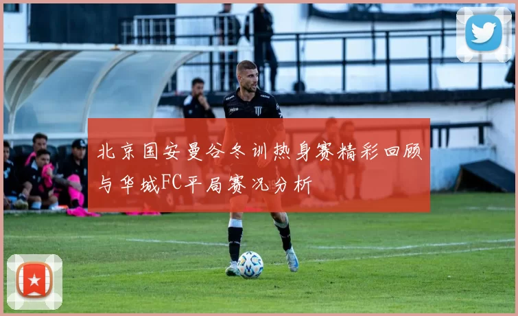 北京国安曼谷冬训热身赛精彩回顾与华城FC平局赛况分析