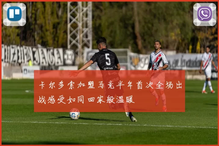 卡尔多索加盟马竞半年首次全场出战感受如同回家般温暖