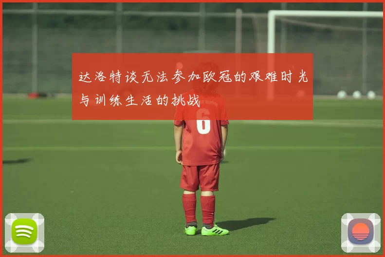 达洛特谈无法参加欧冠的艰难时光与训练生活的挑战
